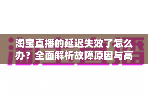 淘宝直播的延迟失效了怎么办？全面解析故障原因与高效解决方案指南