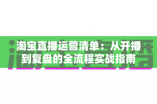 淘宝直播运营清单：从开播到复盘的全流程实战指南