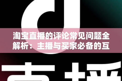 淘宝直播的评论常见问题全解析:主播与买家必备的互动避坑指南 淘宝直播的评论常见问题全解析:主播与买家必备的互动避坑指南