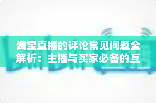 淘宝直播的评论常见问题全解析：主播与买家必备的互动避坑指南