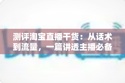测评淘宝直播干货：从话术到流量，一篇讲透主播必备的实战指南