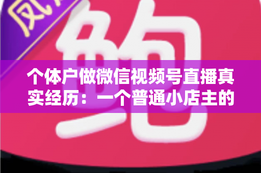 个体户做微信视频号直播真实经历：一个普通小店主的三个月实战全记录与避坑指南