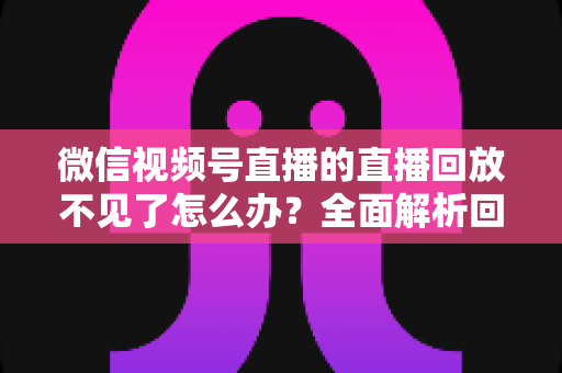 微信视频号直播的直播回放不见了怎么办？全面解析回放丢失原因与找回方法