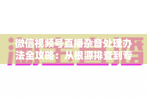 微信视频号直播杂音处理办法全攻略:从根源排查到专业优化,轻松打造纯净高清直播音质 微信视频号直播杂音处理办法全攻略:从根源排查到专业优化,轻松打造纯净高清直播音质