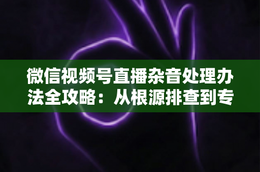 微信视频号直播杂音处理办法全攻略:从根源排查到专业优化,轻松打造纯净高清直播音质 微信视频号直播杂音处理办法全攻略:从根源排查到专业优化,轻松打造纯净高清直播音质