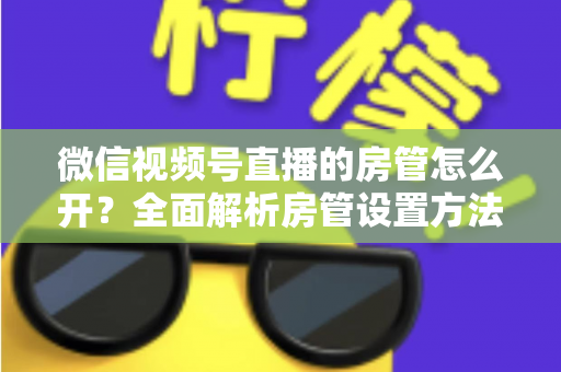 微信视频号直播的房管怎么开?全面解析房管设置方法与运营秘籍 微信视频号直播的房管怎么开?全面解析房管设置方法与运营秘籍