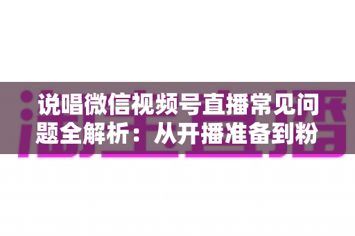 说唱微信视频号直播常见问题全解析:从开播准备到粉丝变现的一站式实战指南 说唱微信视频号直播常见问题全解析:从开播准备到粉丝变现的一站式实战指南