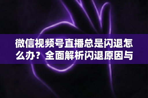 微信视频号直播总是闪退怎么办？全面解析闪退原因与高效解决指南