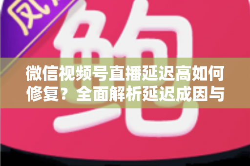 微信视频号直播延迟高如何修复？全面解析延迟成因与高效解决方案指南