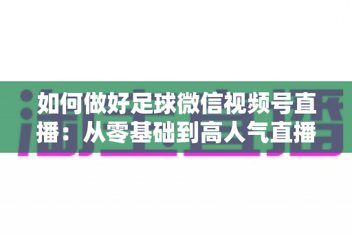 如何做好足球微信视频号直播：从零基础到高人气直播间的全流程实战指南