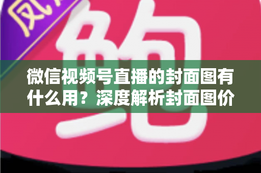 微信视频号直播的封面图有什么用？深度解析封面图价值与优化全攻略