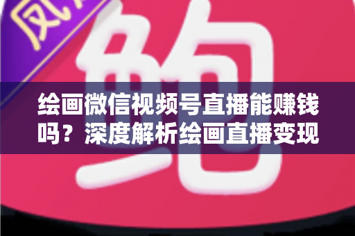 绘画微信视频号直播能赚钱吗？深度解析绘画直播变现渠道与真实收入前景