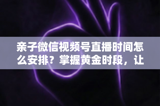 亲子微信视频号直播时间怎么安排?掌握黄金时段,让流量与互动双丰收 亲子微信视频号直播时间怎么安排?掌握黄金时段,让流量与互动双丰收
