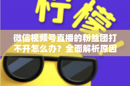 微信视频号直播的粉丝团打不开怎么办?全面解析原因与实用解决技巧大全 微信视频号直播的粉丝团打不开怎么办?全面解析原因与实用解决技巧大全