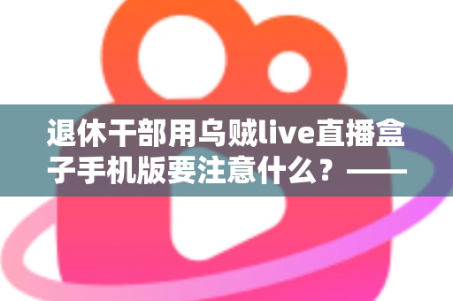 退休干部用乌贼live直播盒子手机版要注意什么？——退休人群安全观看直播的全方位实用指南