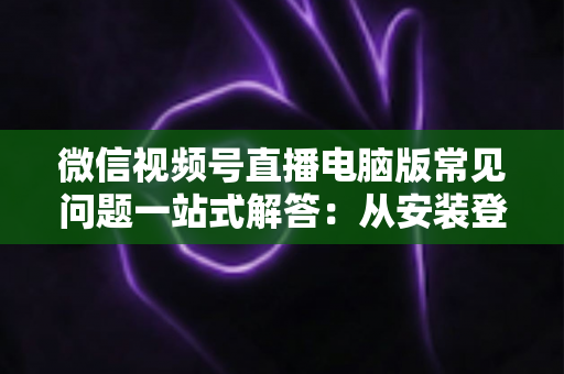 微信视频号直播电脑版常见问题一站式解答：从安装登录到稳定开播的实用避坑指南