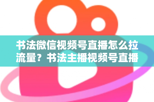 书法微信视频号直播怎么拉流量?书法主播视频号直播引流涨粉全攻略 书法微信视频号直播怎么拉流量?书法主播视频号直播引流涨粉全攻略