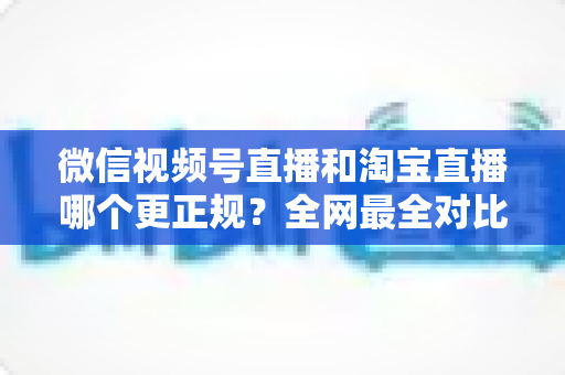 微信视频号直播和淘宝直播哪个更正规？全网最全对比解析助你放心选择