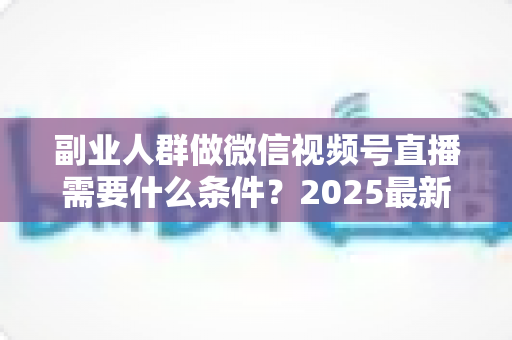 副业人群做微信视频号直播需要什么条件?2025最新开通门槛、变现路径与实操指南全解析 副业人群做微信视频号直播需要什么条件?2025最新开通门槛、变现路径与实操指南全解析