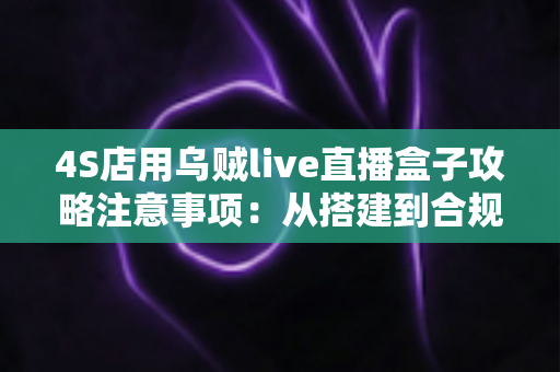 4S店用乌贼live直播盒子攻略注意事项：从搭建到合规运营的全流程实战指南