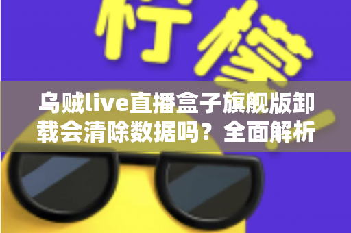 乌贼live直播盒子旗舰版卸载会清除数据吗？全面解析卸载机制、数据保留与备份恢复的实用指南