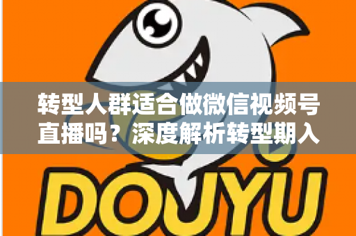 转型人群适合做微信视频号直播吗？深度解析转型期入局视频号直播的优势、挑战与实操指南