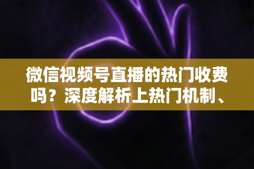 微信视频号直播的热门收费吗？深度解析上热门机制、免费技巧与避坑指南