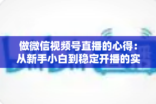 做微信视频号直播的心得：从新手小白到稳定开播的实战经验全解析