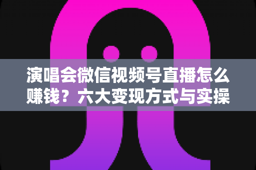 演唱会微信视频号直播怎么赚钱？六大变现方式与实操指南全面解析