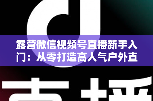 露营微信视频号直播新手入门:从零打造高人气户外直播间的实战指南 露营微信视频号直播新手入门:从零打造高人气户外直播间的实战指南