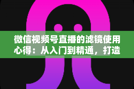 微信视频号直播的滤镜使用心得：从入门到精通，打造高颜值高人气直播间的实用指南