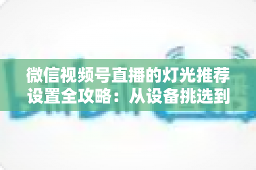 微信视频号直播的灯光推荐设置全攻略：从设备挑选到参数调试，让你的直播间画面高级感拉满