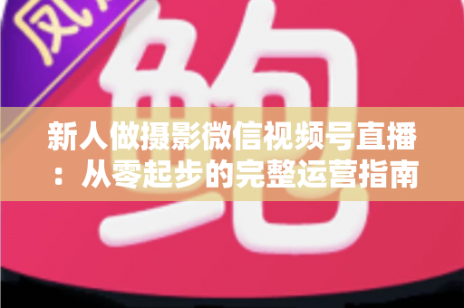 新人做摄影微信视频号直播:从零起步的完整运营指南与实战避坑攻略 新人做摄影微信视频号直播:从零起步的完整运营指南与实战避坑攻略