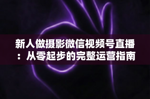 新人做摄影微信视频号直播:从零起步的完整运营指南与实战避坑攻略 新人做摄影微信视频号直播:从零起步的完整运营指南与实战避坑攻略