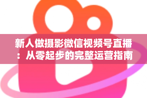 新人做摄影微信视频号直播：从零起步的完整运营指南与实战避坑攻略