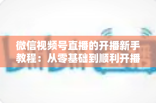 微信视频号直播的开播新手教程：从零基础到顺利开播的完整实战指南