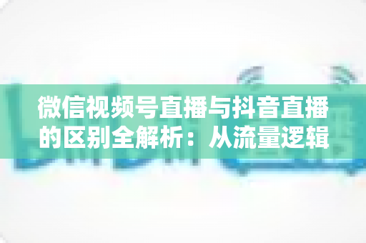 微信视频号直播与抖音直播的区别全解析：从流量逻辑到变现模式，一文帮你选对直播主阵地