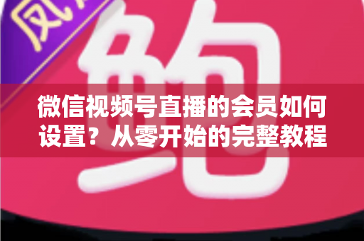 微信视频号直播的会员如何设置？从零开始的完整教程与实战运营指南