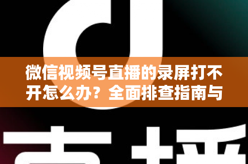 微信视频号直播的录屏打不开怎么办？全面排查指南与实用解决方案合集