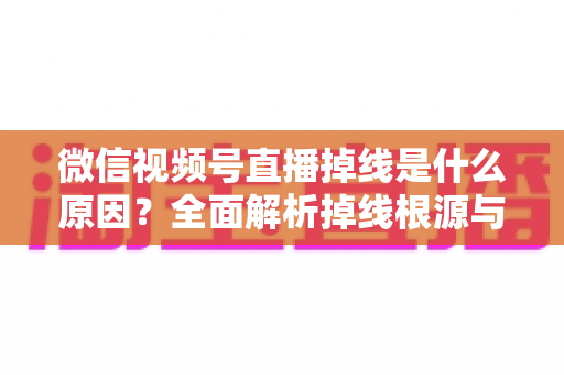 微信视频号直播掉线是什么原因？全面解析掉线根源与高效解决方案