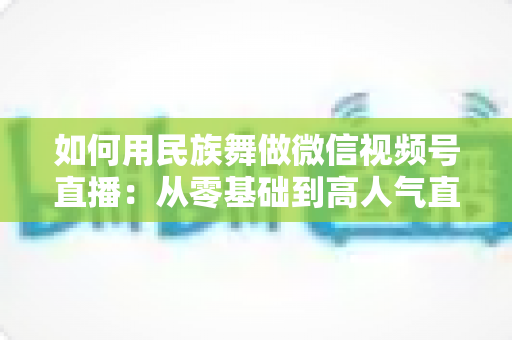 如何用民族舞做微信视频号直播:从零基础到高人气直播间的完整实战指南 如何用民族舞做微信视频号直播:从零基础到高人气直播间的完整实战指南