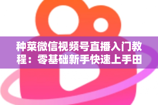 种菜微信视频号直播入门教程：零基础新手快速上手田园直播的完整指南