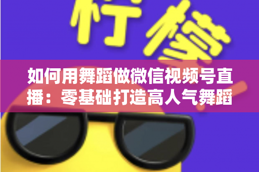 如何用舞蹈做微信视频号直播：零基础打造高人气舞蹈直播间的全流程实战指南