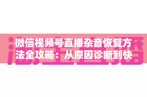 微信视频号直播杂音恢复方法全攻略：从原因诊断到快速修复，一步不落还原清晰音质