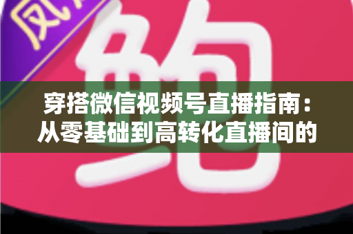 穿搭微信视频号直播指南：从零基础到高转化直播间的全方位实战攻略