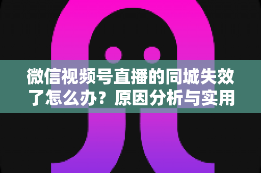 微信视频号直播的同城失效了怎么办?原因分析与实用解决方案全攻略 微信视频号直播的同城失效了怎么办?原因分析与实用解决方案全攻略