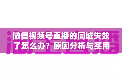 微信视频号直播的同城失效了怎么办？原因分析与实用解决方案全攻略