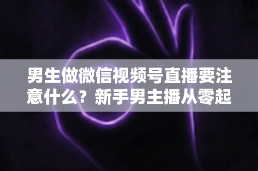 男生做微信视频号直播要注意什么？新手男主播从零起号的避坑与实战全攻略