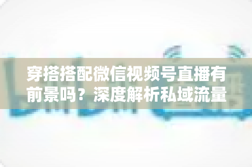 穿搭搭配微信视频号直播有前景吗?深度解析私域流量时代的时尚创业新机遇 穿搭搭配微信视频号直播有前景吗?深度解析私域流量时代的时尚创业新机遇