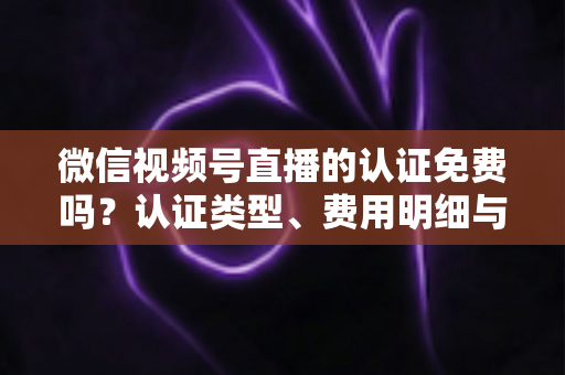 微信视频号直播的认证免费吗？认证类型、费用明细与开播流程全解析